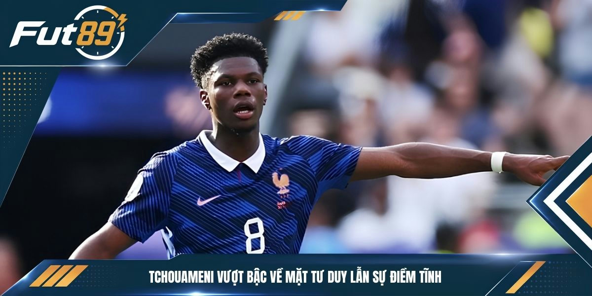 Tchouameni vượt bậc về mặt tư duy lẫn sự điềm tĩnh