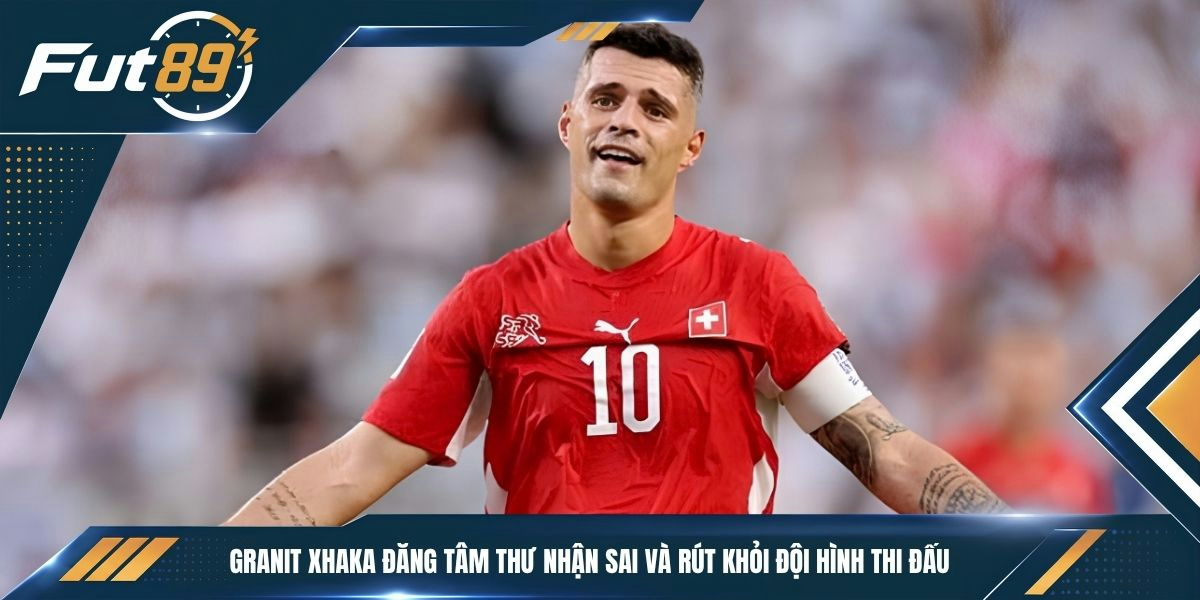 Granit Xhaka đăng tâm thư nhận sai và rút khỏi đội hình thi đấu