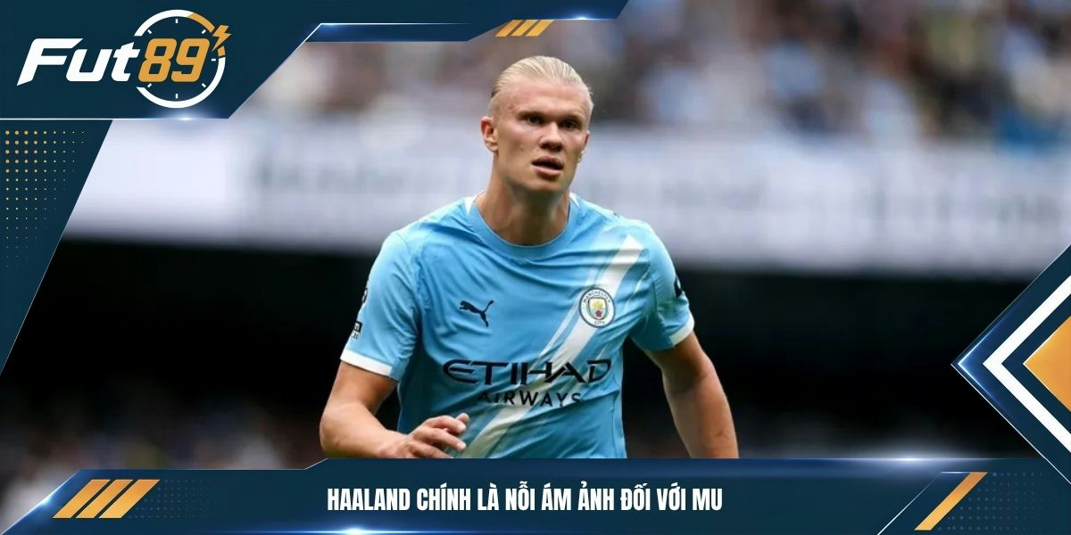 Haaland chính là nỗi ám ảnh đối với MU