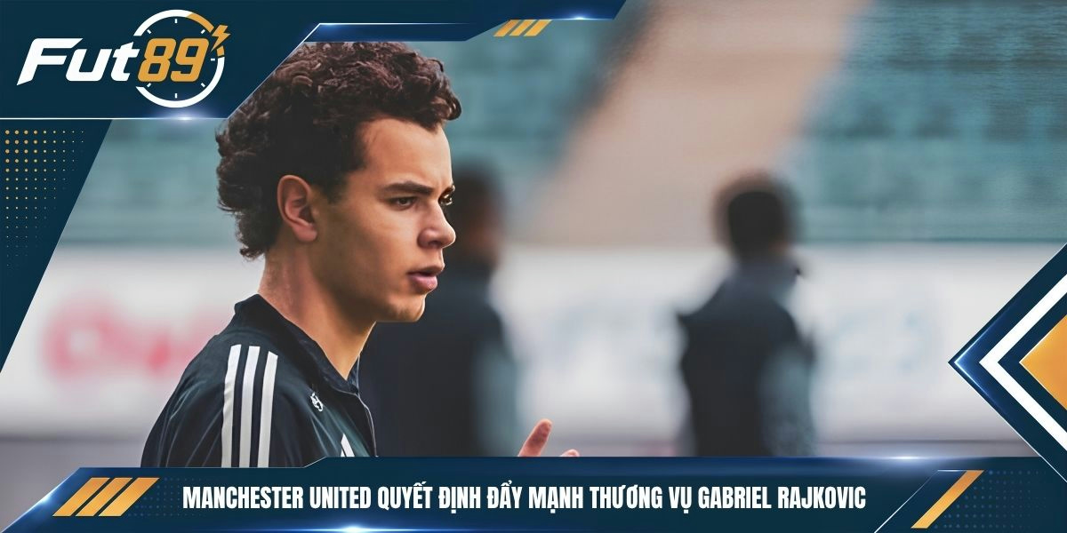 Manchester United quyết định đẩy mạnh thương vụ Gabriel Rajkovic