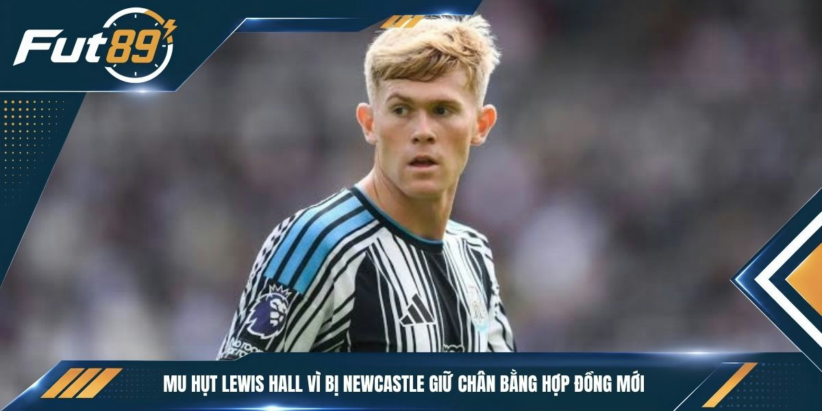 MU hụt Lewis Hall vì bị Newcastle giữ chân bằng hợp đồng mới