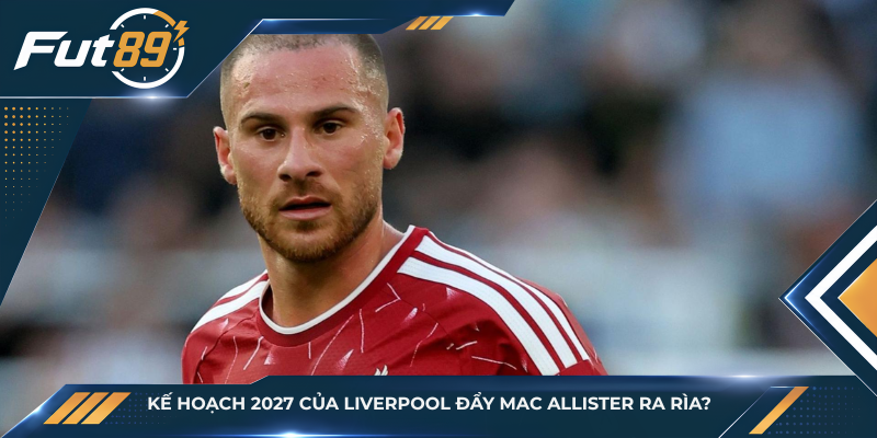 Kế Hoạch 2027 Của Liverpool Đẩy Mac Allister Ra Rìa?