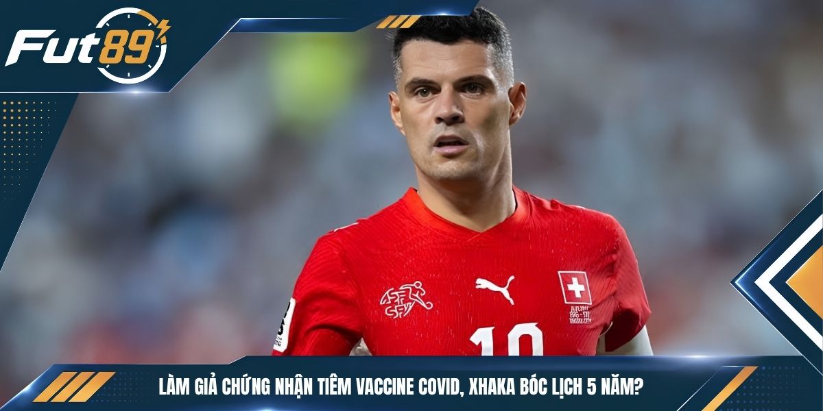 Làm Giả Chứng Nhận Tiêm Vaccine Covid, Xhaka Bóc Lịch 5 Năm?