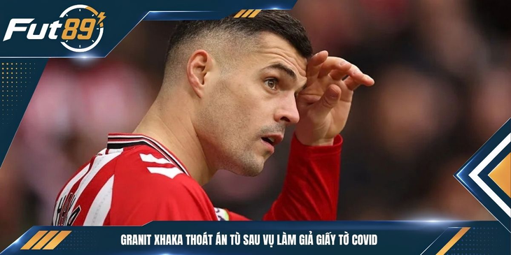 Granit Xhaka Thoát Án Tù Sau Vụ Làm Giả Giấy Tờ COVID