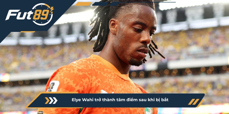 Elye Wahi trở thành tâm điểm sau khi bị bắt