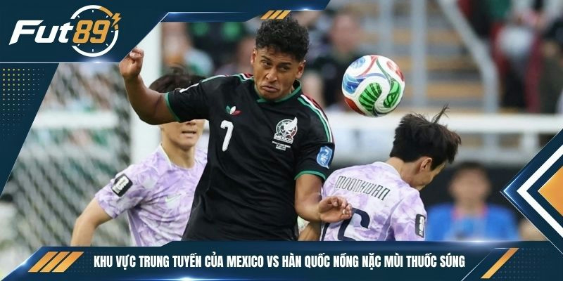 Khu vực trung tuyến của Mexico vs Hàn Quốc nồng nặc mùi thuốc súng