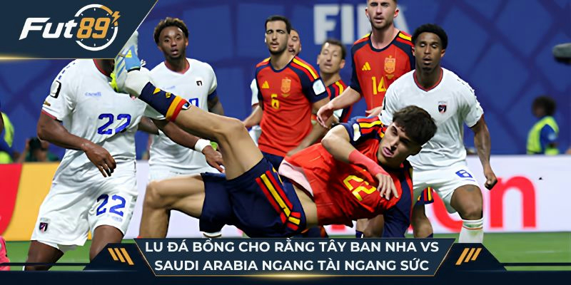 Lu Đá Bổng cho rằng Tây Ban Nha vs Saudi Arabia ngang tài ngang sức
