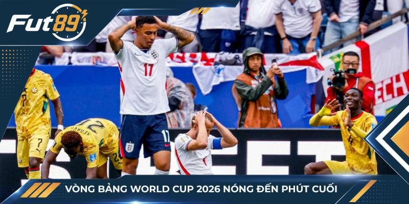 Vòng bảng World Cup 2026 nóng đến phút cuối